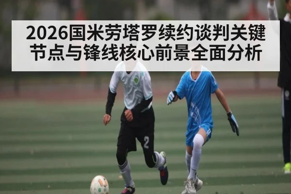 2026国米劳塔罗续约谈判关键节点与锋线核心前景全面分析