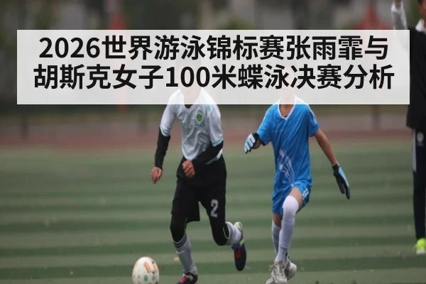 2026世界游泳锦标赛张雨霏与胡斯克女子100米蝶泳决赛分析